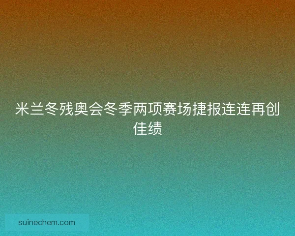 米兰冬残奥会冬季两项赛场捷报连连再创佳绩