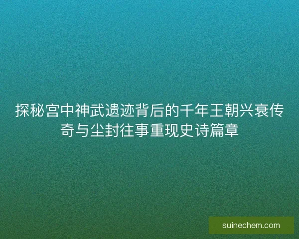 探秘宫中神武遗迹背后的千年王朝兴衰传奇与尘封往事重现史诗篇章