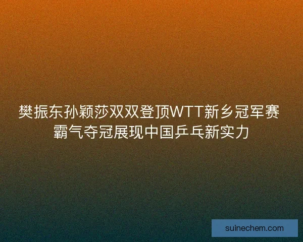 樊振东孙颖莎双双登顶WTT新乡冠军赛 霸气夺冠展现中国乒乓新实力
