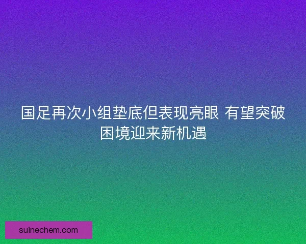 国足再次小组垫底但表现亮眼 有望突破困境迎来新机遇